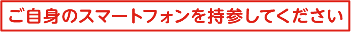 ご自身のスマートフォンを持参してください